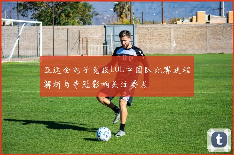 亚运会电子竞技LOL中国队比赛进程解析与夺冠影响关注要点