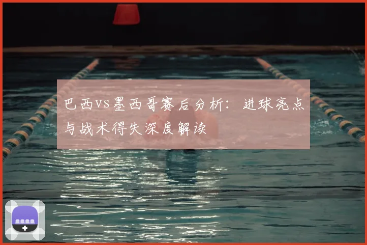 巴西vs墨西哥赛后分析：进球亮点与战术得失深度解读