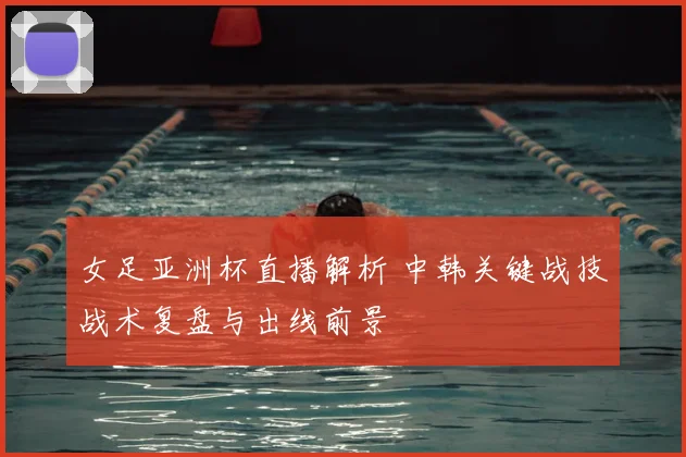 女足亚洲杯直播解析 中韩关键战技战术复盘与出线前景