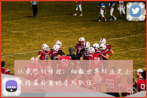 从桑巴到传控:细数世界杯历史上风格最好看的夺冠队伍