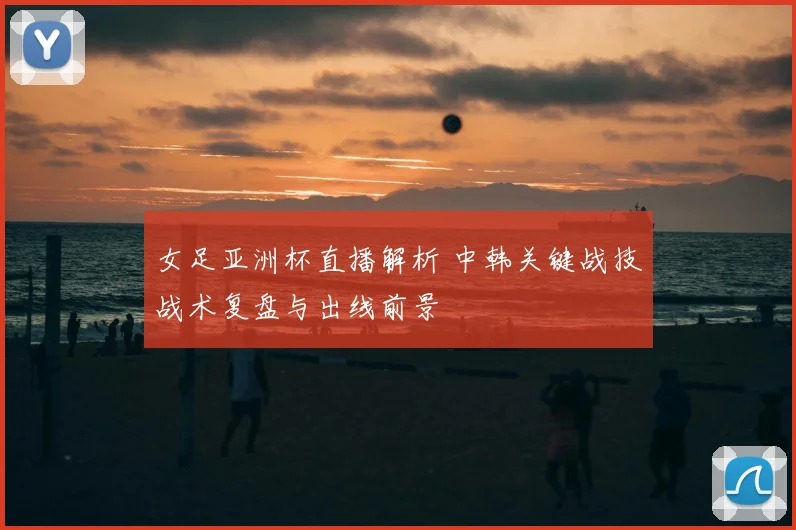 女足亚洲杯直播解析 中韩关键战技战术复盘与出线前景