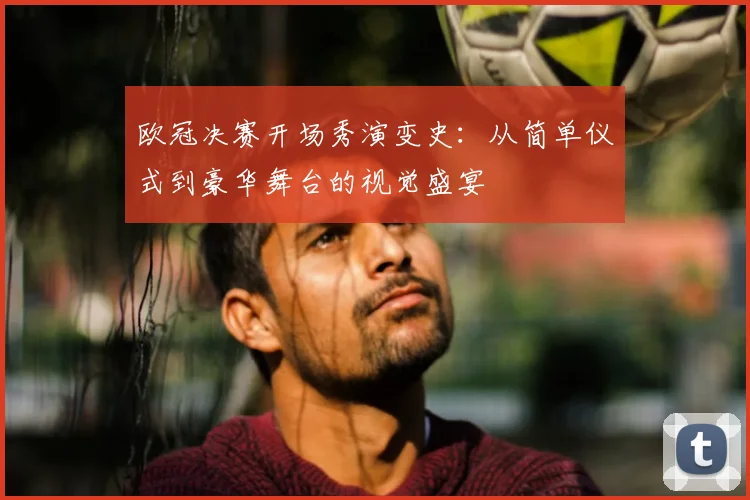 欧冠决赛开场秀演变史:从简单仪式到豪华舞台的视觉盛宴