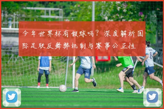 今年世界杯有假球吗？深度解析国际足联反舞弊机制与赛事公正性
