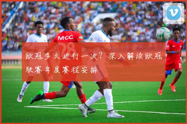 欧冠多久进行一次?深入解读欧冠联赛年度赛程安排