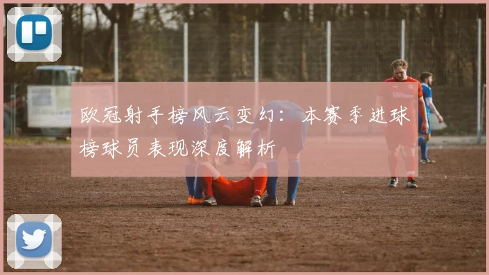 欧冠射手榜风云变幻:本赛季进球榜球员表现深度解析