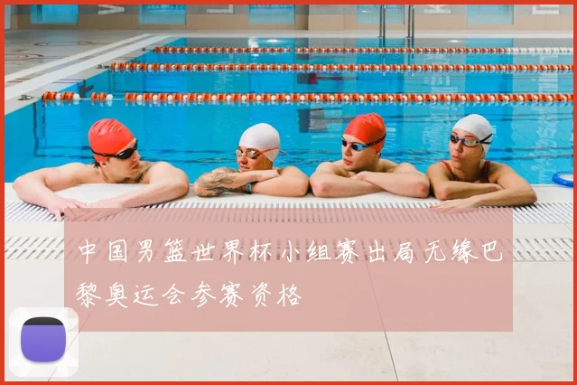 中国男篮世界杯小组赛出局无缘巴黎奥运会参赛资格