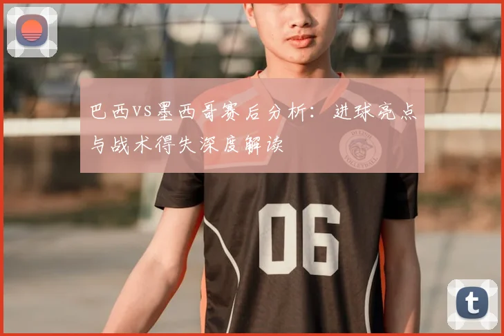 巴西vs墨西哥赛后分析:进球亮点与战术得失深度解读