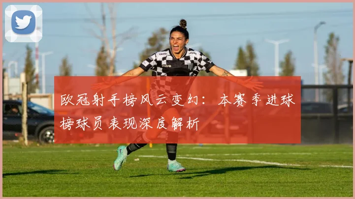 欧冠射手榜风云变幻:本赛季进球榜球员表现深度解析