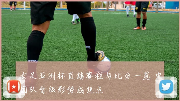 女足亚洲杯直播赛程与比分一览 中国队晋级形势成焦点