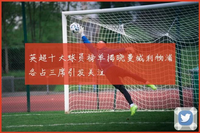 英超十大球员榜单揭晓曼城利物浦各占三席引发关注